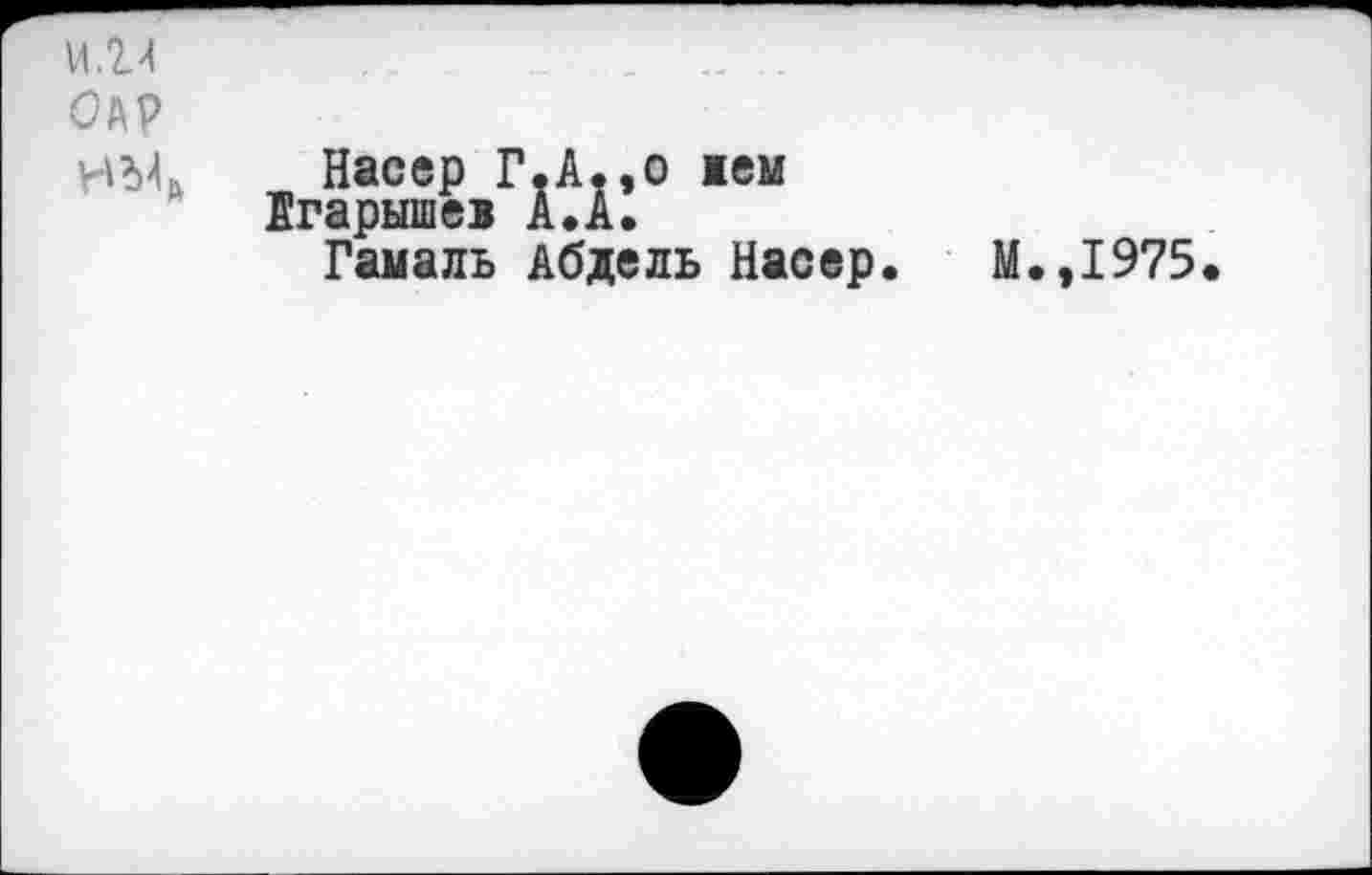 ﻿и.г><	..	„
ОАР
Идк Насер Г.А.,о жем
Агарышев А.А.
Гамаль Абдель Насер. М.,1975.